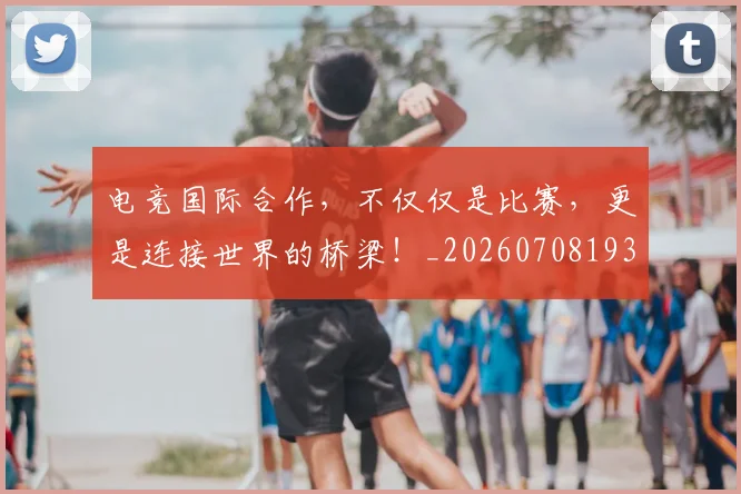 电竞国际合作，不仅仅是比赛，更是连接世界的桥梁！_20260708193000