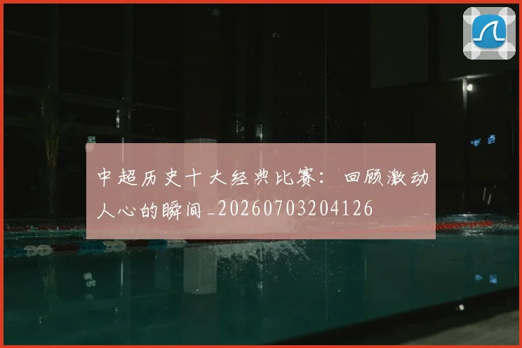 中超历史十大经典比赛：回顾激动人心的瞬间_20260703204126