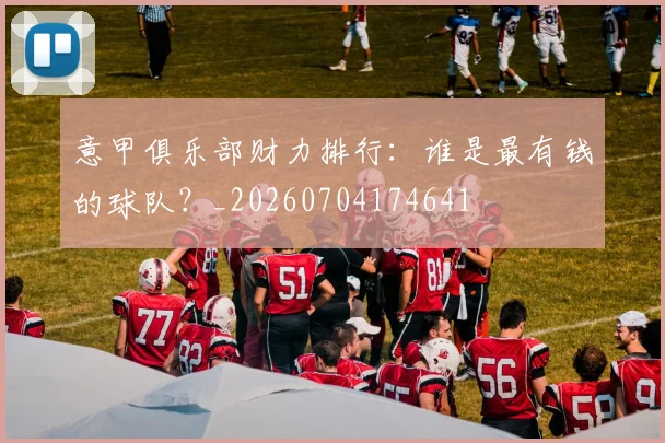 意甲俱乐部财力排行：谁是最有钱的球队？_20260704174641