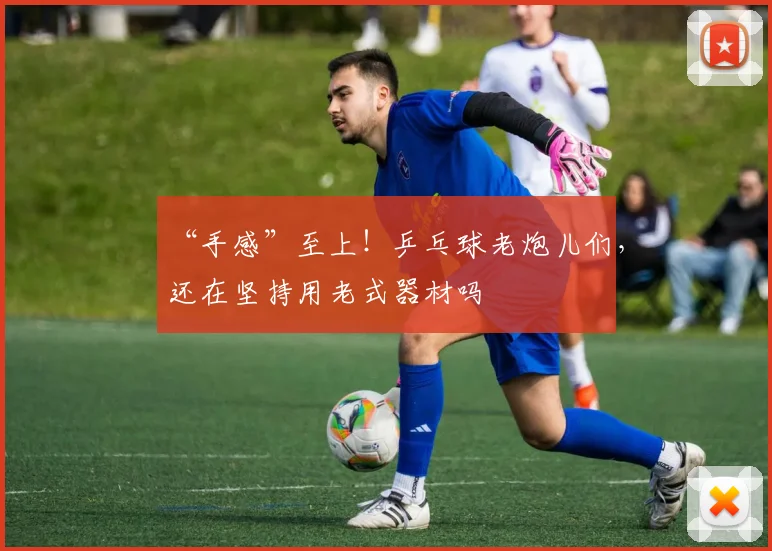 “手感”至上!乒乓球老炮儿们,还在坚持用老式器材吗