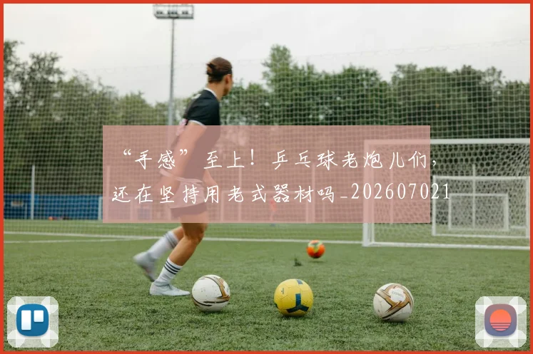 “手感”至上！乒乓球老炮儿们，还在坚持用老式器材吗_20260702172713_20260715183106