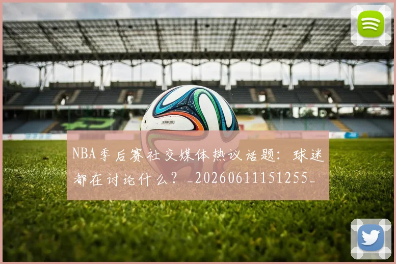 NBA季后赛社交媒体热议话题：球迷都在讨论什么？_20260611151255_20260714212414