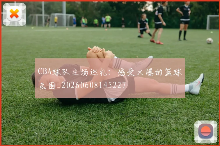 CBA球队主场巡礼：感受火爆的篮球氛围_20260608145227