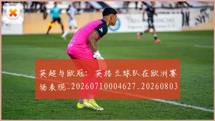 英超与欧冠：英格兰球队在欧洲赛场表现_20260710004627_20260803144454