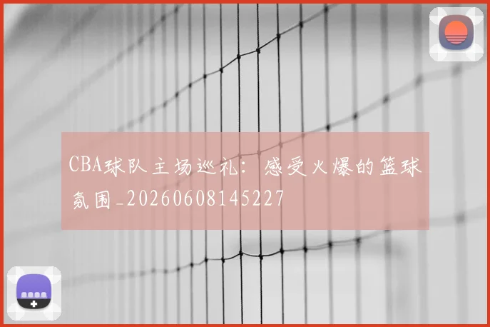 CBA球队主场巡礼：感受火爆的篮球氛围_20260608145227