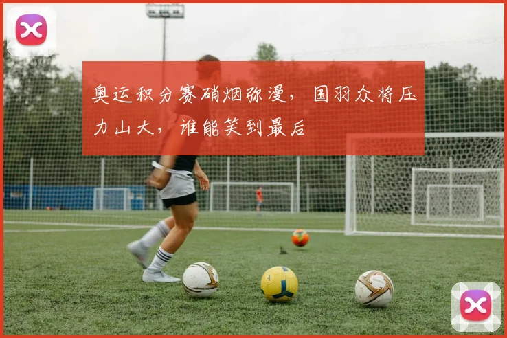 奥运积分赛硝烟弥漫,国羽众将压力山大,谁能笑到最后