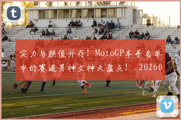 实力与颜值并存!MotoGP车手名单中的赛道男神女神大盘点!_20260703233610