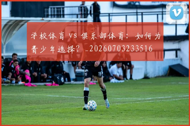 学校体育 vs 俱乐部体育：如何为青少年选择？_20260703233516