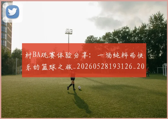 村BA观赛体验分享：一场纯粹而快乐的篮球之旅_20260528193126_20260707022243