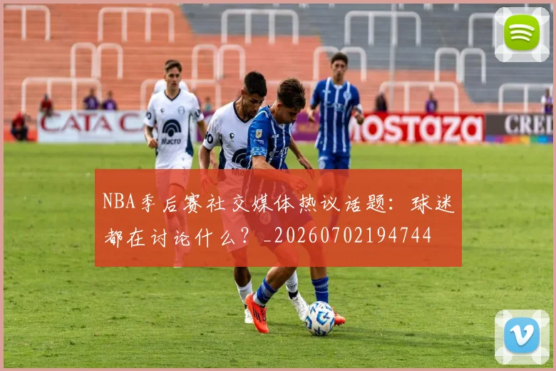 NBA季后赛社交媒体热议话题：球迷都在讨论什么？_20260702194744