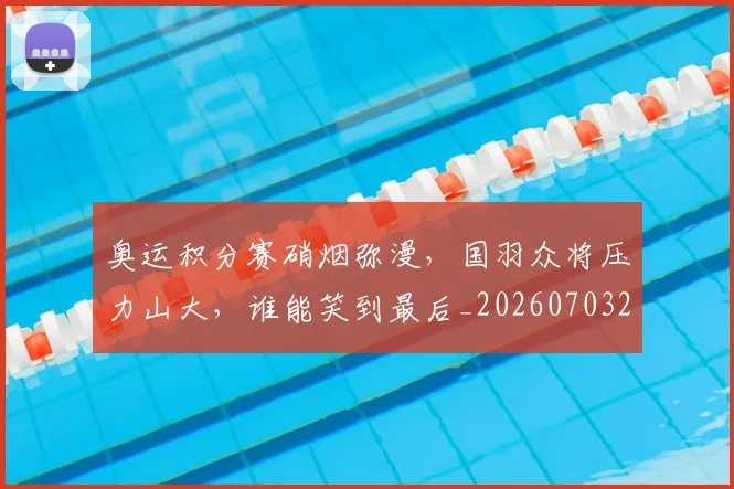 奥运积分赛硝烟弥漫,国羽众将压力山大,谁能笑到最后_20260703230053