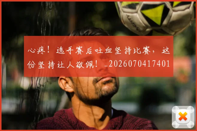 心疼！选手赛后吐血坚持比赛，这份坚持让人敬佩！_20260704174012