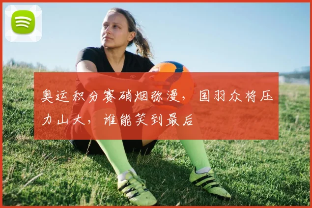 奥运积分赛硝烟弥漫，国羽众将压力山大，谁能笑到最后