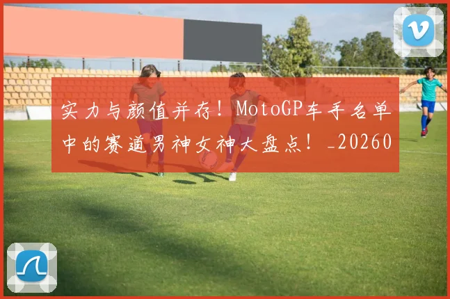 实力与颜值并存！MotoGP车手名单中的赛道男神女神大盘点！_20260703233610