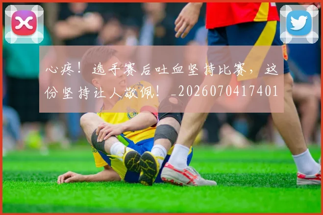 心疼！选手赛后吐血坚持比赛，这份坚持让人敬佩！_20260704174012