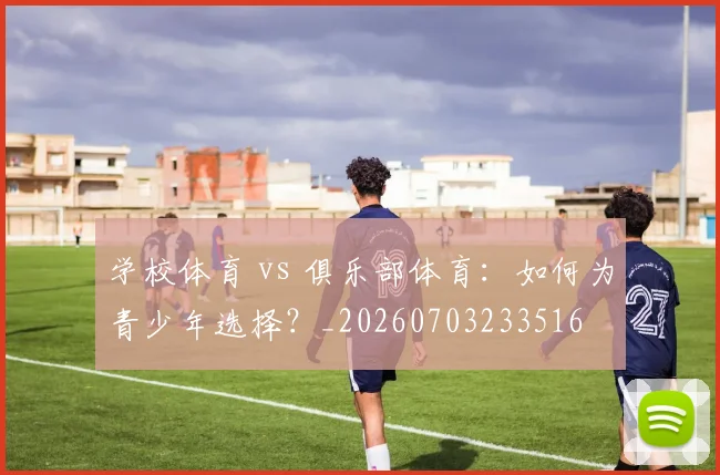 学校体育 vs 俱乐部体育：如何为青少年选择？_20260703233516