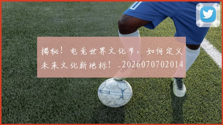 揭秘！电竞世界文化节，如何定义未来文化新地标！_20260707020148